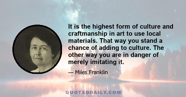 It is the highest form of culture and craftmanship in art to use local materials. That way you stand a chance of adding to culture. The other way you are in danger of merely imitating it.