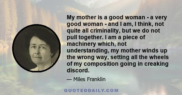 My mother is a good woman - a very good woman - and I am, I think, not quite all criminality, but we do not pull together. I am a piece of machinery which, not understanding, my mother winds up the wrong way, setting