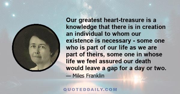 Our greatest heart-treasure is a knowledge that there is in creation an individual to whom our existence is necessary - some one who is part of our life as we are part of theirs, some one in whose life we feel assured