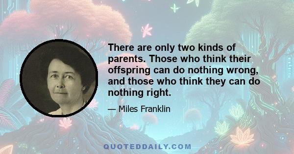 There are only two kinds of parents. Those who think their offspring can do nothing wrong, and those who think they can do nothing right.