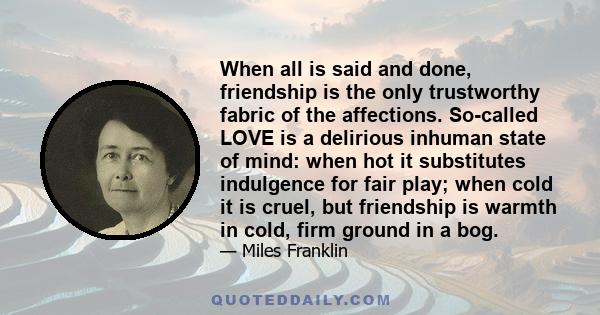 When all is said and done, friendship is the only trustworthy fabric of the affections. So-called LOVE is a delirious inhuman state of mind: when hot it substitutes indulgence for fair play; when cold it is cruel, but