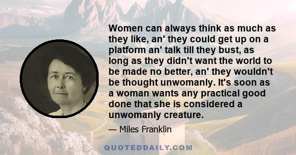 Women can always think as much as they like, an' they could get up on a platform an' talk till they bust, as long as they didn't want the world to be made no better, an' they wouldn't be thought unwomanly. It's soon as