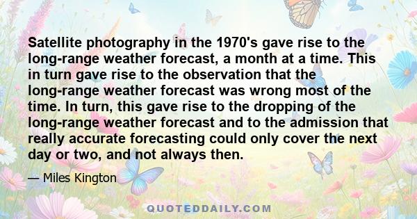 Satellite photography in the 1970's gave rise to the long-range weather forecast, a month at a time. This in turn gave rise to the observation that the long-range weather forecast was wrong most of the time. In turn,