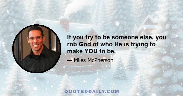 If you try to be someone else, you rob God of who He is trying to make YOU to be.