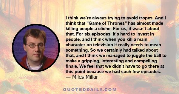 I think we're always trying to avoid tropes. And I think that Game of Thrones has almost made killing people a cliche. For us, it wasn't about that. For six episodes, it's hard to invest in people, and I think when you