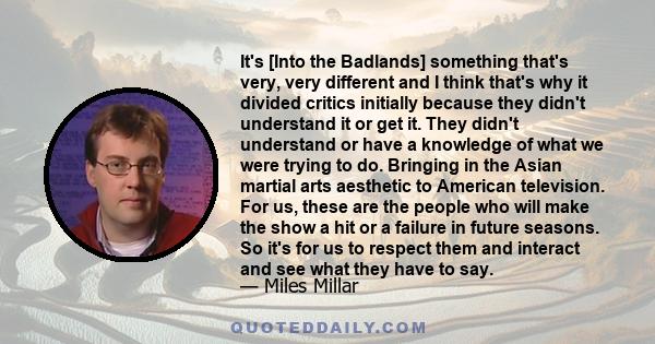 It's [Into the Badlands] something that's very, very different and I think that's why it divided critics initially because they didn't understand it or get it. They didn't understand or have a knowledge of what we were