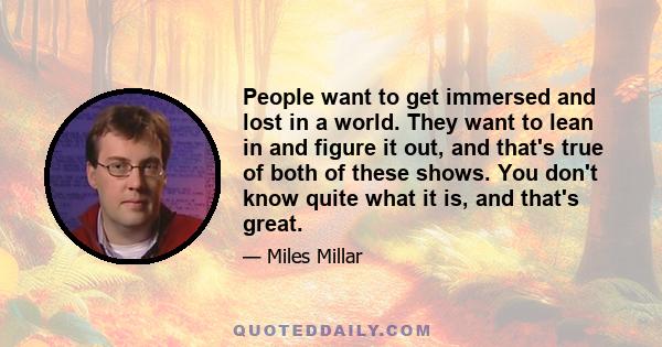 People want to get immersed and lost in a world. They want to lean in and figure it out, and that's true of both of these shows. You don't know quite what it is, and that's great.