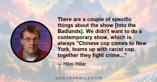 There are a couple of specific things about the show [Into the Badlands]. We didn't want to do a contemporary show, which is always Chinese cop comes to New York, teams up with racist cop, together they fight crime...