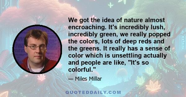 We got the idea of nature almost encroaching. It's incredibly lush, incredibly green, we really popped the colors, lots of deep reds and the greens. It really has a sense of color which is unsettling actually and people 