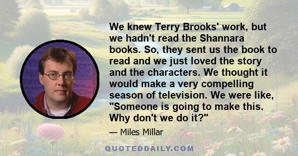 We knew Terry Brooks' work, but we hadn't read the Shannara books. So, they sent us the book to read and we just loved the story and the characters. We thought it would make a very compelling season of television. We