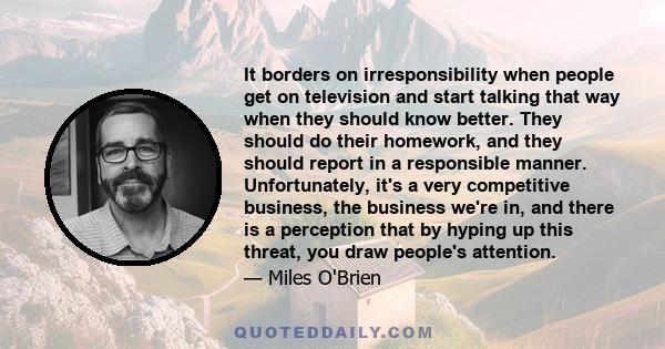 It borders on irresponsibility when people get on television and start talking that way when they should know better. They should do their homework, and they should report in a responsible manner. Unfortunately, it's a