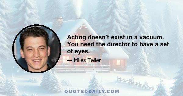 Acting doesn't exist in a vacuum. You need the director to have a set of eyes.