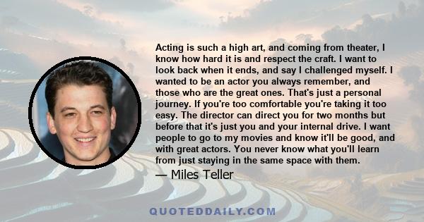 Acting is such a high art, and coming from theater, I know how hard it is and respect the craft. I want to look back when it ends, and say I challenged myself. I wanted to be an actor you always remember, and those who