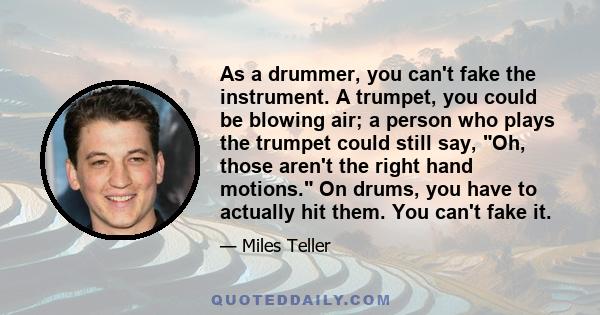 As a drummer, you can't fake the instrument. A trumpet, you could be blowing air; a person who plays the trumpet could still say, Oh, those aren't the right hand motions. On drums, you have to actually hit them. You