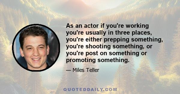 As an actor if you're working you're usually in three places, you're either prepping something, you're shooting something, or you're post on something or promoting something.