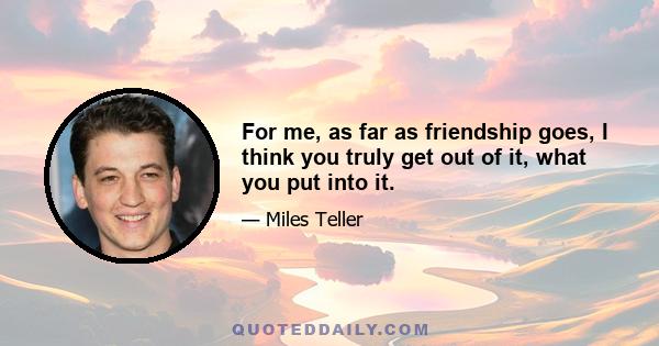 For me, as far as friendship goes, I think you truly get out of it, what you put into it.