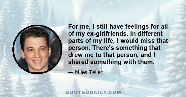 For me, I still have feelings for all of my ex-girlfriends. In different parts of my life, I would miss that person. There's something that drew me to that person, and I shared something with them.