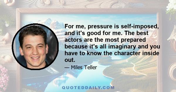 For me, pressure is self-imposed, and it's good for me. The best actors are the most prepared because it's all imaginary and you have to know the character inside out.