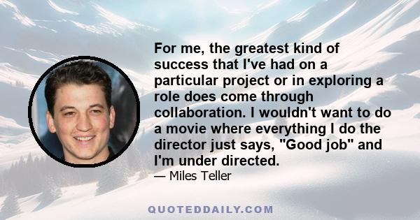 For me, the greatest kind of success that I've had on a particular project or in exploring a role does come through collaboration. I wouldn't want to do a movie where everything I do the director just says, Good job and 