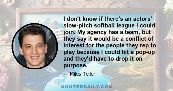 I don't know if there's an actors' slow-pitch softball league I could join. My agency has a team, but they say it would be a conflict of interest for the people they rep to play because I could hit a pop-up and they'd