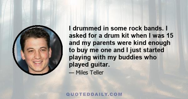 I drummed in some rock bands. I asked for a drum kit when I was 15 and my parents were kind enough to buy me one and I just started playing with my buddies who played guitar.