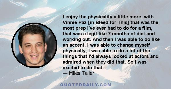 I enjoy the physicality a little more, with Vinnie Paz [in Bleed for This] that was the most prep I've ever had to do for a film, that was a legit like 7 months of diet and working out. And then I was able to do like an 