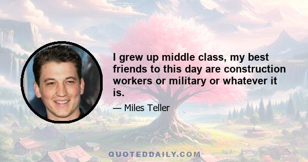 I grew up middle class, my best friends to this day are construction workers or military or whatever it is.