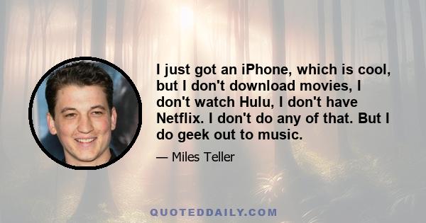 I just got an iPhone, which is cool, but I don't download movies, I don't watch Hulu, I don't have Netflix. I don't do any of that. But I do geek out to music.