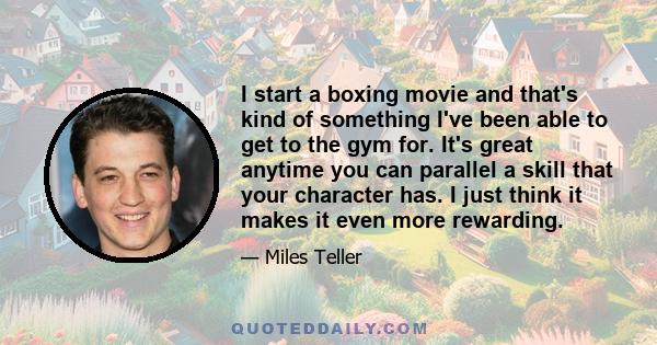 I start a boxing movie and that's kind of something I've been able to get to the gym for. It's great anytime you can parallel a skill that your character has. I just think it makes it even more rewarding.