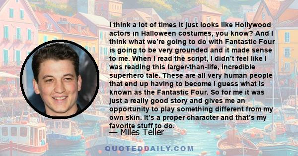 I think a lot of times it just looks like Hollywood actors in Halloween costumes, you know? And I think what we’re going to do with Fantastic Four is going to be very grounded and it made sense to me. When I read the