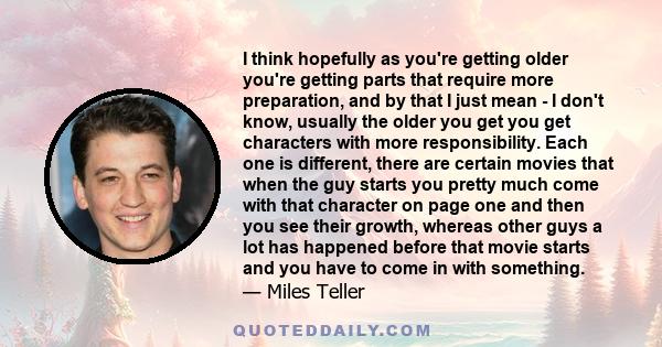 I think hopefully as you're getting older you're getting parts that require more preparation, and by that I just mean - I don't know, usually the older you get you get characters with more responsibility. Each one is