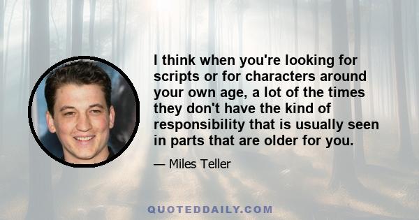 I think when you're looking for scripts or for characters around your own age, a lot of the times they don't have the kind of responsibility that is usually seen in parts that are older for you.