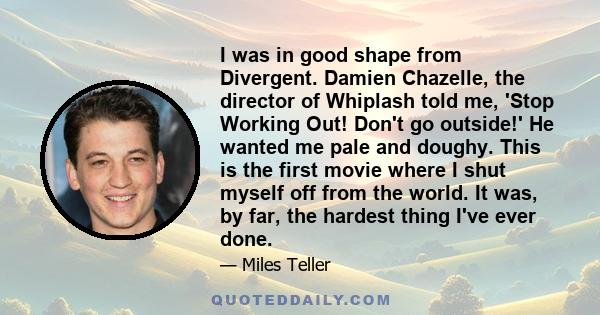 I was in good shape from Divergent. Damien Chazelle, the director of Whiplash told me, 'Stop Working Out! Don't go outside!' He wanted me pale and doughy. This is the first movie where I shut myself off from the world.