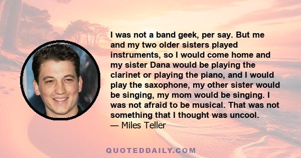 I was not a band geek, per say. But me and my two older sisters played instruments, so I would come home and my sister Dana would be playing the clarinet or playing the piano, and I would play the saxophone, my other