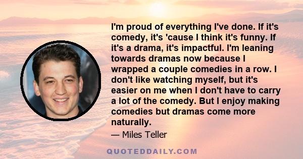 I'm proud of everything I've done. If it's comedy, it's 'cause I think it's funny. If it's a drama, it's impactful. I'm leaning towards dramas now because I wrapped a couple comedies in a row. I don't like watching