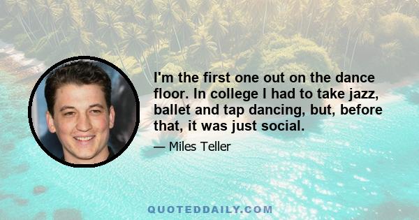 I'm the first one out on the dance floor. In college I had to take jazz, ballet and tap dancing, but, before that, it was just social.