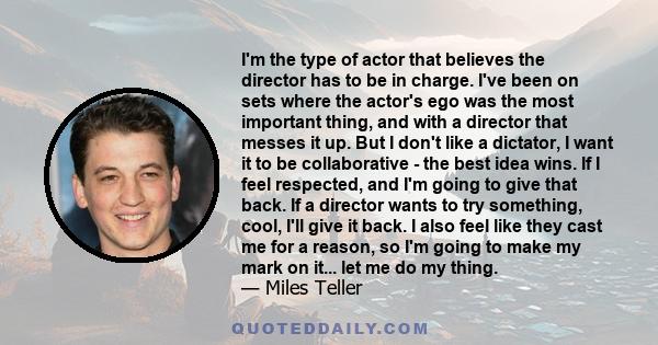 I'm the type of actor that believes the director has to be in charge. I've been on sets where the actor's ego was the most important thing, and with a director that messes it up. But I don't like a dictator, I want it