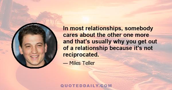 In most relationships, somebody cares about the other one more and that's usually why you get out of a relationship because it's not reciprocated.