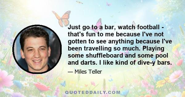 Just go to a bar, watch football - that's fun to me because I've not gotten to see anything because I've been travelling so much. Playing some shuffleboard and some pool and darts. I like kind of dive-y bars.