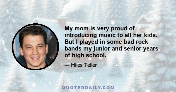 My mom is very proud of introducing music to all her kids. But I played in some bad rock bands my junior and senior years of high school.