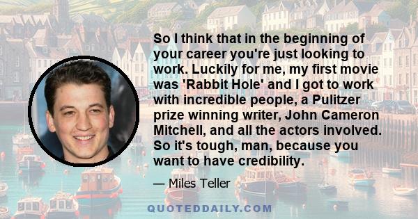 So I think that in the beginning of your career you're just looking to work. Luckily for me, my first movie was 'Rabbit Hole' and I got to work with incredible people, a Pulitzer prize winning writer, John Cameron