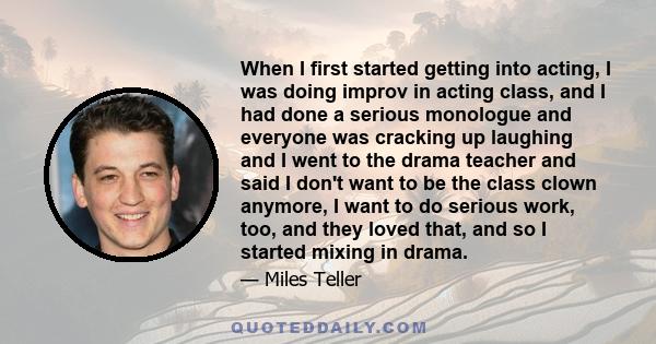 When I first started getting into acting, I was doing improv in acting class, and I had done a serious monologue and everyone was cracking up laughing and I went to the drama teacher and said I don't want to be the