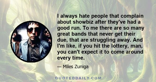 I always hate people that complain about showbiz after they've had a good run. To me there are so many great bands that never get their due, that are struggling away. And I'm like, if you hit the lottery, man, you can't 