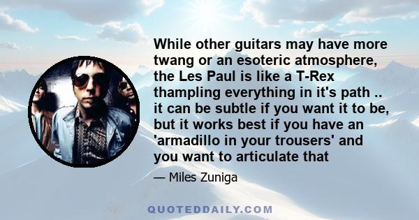 While other guitars may have more twang or an esoteric atmosphere, the Les Paul is like a T-Rex thampling everything in it's path .. it can be subtle if you want it to be, but it works best if you have an 'armadillo in