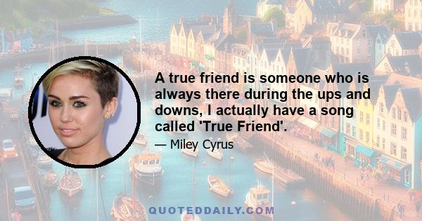 A true friend is someone who is always there during the ups and downs, I actually have a song called 'True Friend'.