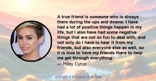 A true friend is someone who is always there during the ups and downs. I have had a lot of positive things happen in my life, but I also have had some negative things that are not so fun to deal with, and not only do I