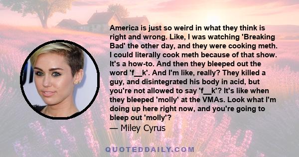 America is just so weird in what they think is right and wrong. Like, I was watching 'Breaking Bad' the other day, and they were cooking meth. I could literally cook meth because of that show. It's a how-to. And then