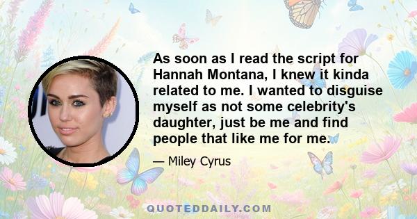 As soon as I read the script for Hannah Montana, I knew it kinda related to me. I wanted to disguise myself as not some celebrity's daughter, just be me and find people that like me for me.