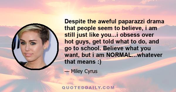 Despite the aweful paparazzi drama that people seem to believe, i am still just like you...i obsess over hot guys, get told what to do, and go to school. Believe what you want, but i am NORMAL...whatever that means :)