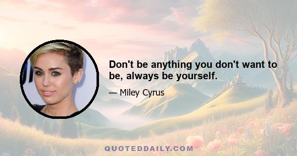 Don't be anything you don't want to be, always be yourself.